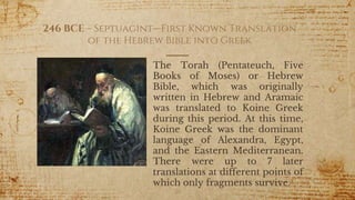 246 BCE – Septuagint—First Known Translation
of the Hebrew Bible into Greek
The Torah (Pentateuch, Five
Books of Moses) or Hebrew
Bible, which was originally
written in Hebrew and Aramaic
was translated to Koine Greek
during this period. At this time,
Koine Greek was the dominant
language of Alexandra, Egypt,
and the Eastern Mediterranean.
There were up to 7 later
translations at different points of
which only fragments survive.
26
 