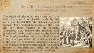 164 BCE – The Maccabees Regain
Control of Jerusalem
The death of Alexander the Great led to a
fight for control of Jewish lands by his
successors. In 198 BCE, the Seleucids gained
control. They wished to assimilate the Jews
and saw their religion as an obstacle.
Therefore, they banned the teaching and
practice of Judaism and converted the Second
Temple of Jerusalem into a temple dedicated
to the Greek god Zeus. The brutal persecution
of the Jews by the Seleucids triggered a revolt.
The Maccabees fought successfully to regain
control of Jerusalem and purify the temple.
This event is celebrated today as Hanukkah.
27
 