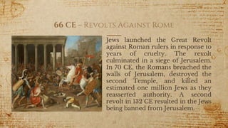 66 CE – Revolts Against Rome
Jews launched the Great Revolt
against Roman rulers in response to
years of cruelty. The revolt
culminated in a siege of Jerusalem.
In 70 CE, the Romans breached the
walls of Jerusalem, destroyed the
second Temple, and killed an
estimated one million Jews as they
reasserted authority. A second
revolt in 132 CE resulted in the Jews
being banned from Jerusalem.
28
 