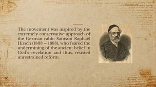 The movement was inspired by the
extremely conservative approach of
the German rabbi Samson Raphael
Hirsch (1808 – 1888), who feared the
undermining of the ancient belief in
God’s revelation and thus, resisted
unrestrained reform.
37
 