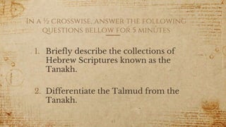 In a ½ crosswise, answer the following
questions bellow for 5 minutes
1. Briefly describe the collections of
Hebrew Scriptures known as the
Tanakh.
2. Differentiate the Talmud from the
Tanakh.
43
 