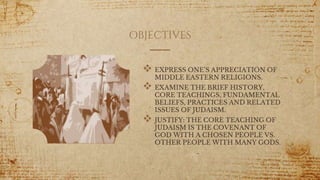 OBJECTIVES
 EXPRESS ONE’S APPRECIATION OF
MIDDLE EASTERN RELIGIONS.
 EXAMINE THE BRIEF HISTORY,
CORE TEACHINGS, FUNDAMENTAL
BELIEFS, PRACTICES AND RELATED
ISSUES OF JUDAISM.
 JUSTIFY: THE CORE TEACHING OF
JUDAISM IS THE COVENANT OF
GOD WITH A CHOSEN PEOPLE VS.
OTHER PEOPLE WITH MANY GODS.
5
 