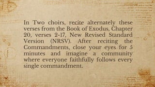 In Two choirs, recite alternately these
verses from the Book of Exodus, Chapter
20, verses 2-17, New Revised Standard
Version (NRSV). After reciting the
Commandments, close your eyes for 5
minutes and imagine a community
where everyone faithfully follows every
single commandment.
7
 