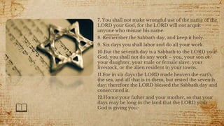 7. You shall not make wrongful use of the name of the
LORD your God, for the LORD will not acquit
anyone who misuse his name.
8. Remember the Sabbath day, and keep it holy.
9. Six days you shall labor and do all your work.
10.But the seventh day is a Sabbath to the LORD your
God; you shall not do any work – you, your son or
your daughter, your male or female slave, your
livestock, or the alien resident in your towns.
11.For in six days the LORD made heaven the earth,
the sea, and all that is in them, but rested the seventh
day; therefore the LORD blessed the Sabbath day and
consecrated it.
12.Honor your father and your mother, so that your
days may be long in the land that the LORD your
God is giving you.
9
 