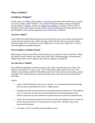 What is Judaism?

Is Judaism a Religion?

Clearly, there is a religion called Judaism, a set of ideas about the world and the way we should
live our lives that is called "Judaism." It is studied in Religious Studies courses and taught to
Jewish children in Hebrew schools. See What do Jews Believe? for details. There is a lot of
flexibility about certain aspects of those beliefs, and a lot of disagreement about specifics, but
that flexibility is built into the organized system of belief that is Judaism.

Are Jews a Race?

In the 1980s, the United States Supreme Court ruled that Jews are a race, at least for purposes of
certain anti-discrimination laws. Their reasoning: at the time these laws were passed, people
routinely spoke of the "Jewish race" or the "Italian race" as well as the "Negro race," so that is
what the legislators intended to protect.

Is It a Culture or Ethnic Group?

Most secular American Jews think of their Jewishness as a matter of culture or ethnicity. When
they think of Jewish culture, they think of the food, of the Yiddish language, of some limited
holiday observances, and of cultural values like the emphasis on education.

Are the Jews a Nation?

The traditional explanation, and the one given in the Torah, is that the Jews are a nation. The
Hebrew word, believe it or not, is "goy." The Torah and the rabbis used this term not in the
modern sense meaning a territorial and political entity, but in the ancient sense meaning a group
of people with a common history, a common destiny, and a sense that we are all connected to
each other.

Judaism

   •      Judaism: Unlike Christianity or Islam, has no ‘founder.’ It is associated with the Jewish people
          who can either be described as an ethnic or religious group.

   •      Throughout the Bible and Jewish literature, the Jewish people are referred to as "the Children of
          Israel," a reference to the fact that we are all the physical or spiritual descendants of the
          Patriarch Jacob, who was later called Israel. In other words, we are part of his extended family

   •      ‘Israel’ refers to those who answer the call of God and who acknowledge and strive to obey the
          one God through the Torah, or ‘teaching’ given to the patriarchs-- Abraham, Isaac, Jacob--
          Moses and the prophets.

   •      As a nation, ‘Israel’ is a nomadic people throughout history.
 