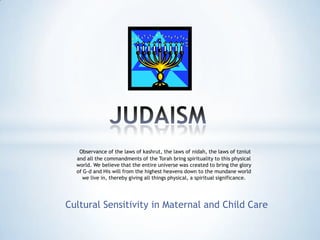 Cultural Sensitivity in Maternal and Child Care
Observance of the laws of kashrut, the laws of nidah, the laws of tzniut
and all the commandments of the Torah bring spirituality to this physical
world. We believe that the entire universe was created to bring the glory
of G-d and His will from the highest heavens down to the mundane world
we live in, thereby giving all things physical, a spiritual significance.
 