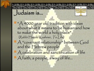 Judaism is
? A 4000 year old tradition with ideas
about what it means to be human and how
to make the world a holy place
(Rabbi Harold Kushner, To Life)
? A covenant relationship between God
and the Hebrew people
? A celebration and sanctification of life
? A faith, a people, a way of life
 