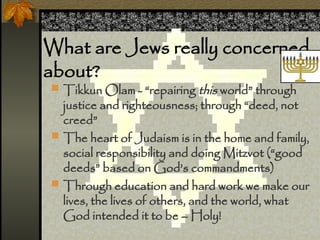 What are Jews really concerned
about?
? Tikkun Olam - repairing this world through
justice and righteousness; through deed, not
creed
? The heart of Judaism is in the home and family,
social responsibility and doing Mitzvot (good
deeds based on Gods commandments)
? Through education and hard work we make our
lives, the lives of others, and the world, what
God intended it to be C Holy!
 
