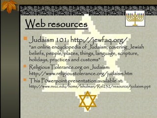 Web resources
? Judaism 101: http://jewfaq.org/
an online encyclopedia of Judaism, covering Jewish
beliefs, people, places, things, language, scripture,
holidays, practices and customs
? ReligiousTolerance.org on Judaism:
http://www.religioustolerance.org/judaism.htm
? This P0werpoint presentation available at:
http://www.nvcc.edu/home/lshulman/Rel232/resource/judaism.ppt
 