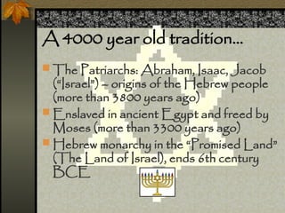 A 4000 year old tradition
? The Patriarchs: Abraham, Isaac, Jacob
(Israel) C origins of the Hebrew people
(more than 3800 years ago)
? Enslaved in ancient Egypt and freed by
Moses (more than 3300 years ago)
? Hebrew monarchy in the Promised Land
(The Land of Israel), ends 6th century
BCE
 