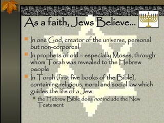 As a faith, Jews Believe
? In one God, creator of the universe, personal
but non-corporeal
? In prophets of old C especially Moses, through
whom Torah was revealed to the Hebrew
people
? In Torah (first five books of the Bible),
containing religious, moral and social law which
guides the life of a Jew
? the Hebrew Bible does not include the New
Testament
 