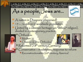 As a people, Jews are
? A nation in Diaspora (dispersed)
? 15 C 16 million in worldwide population
? United by a common heritage (an ethnic religion),
divided in contemporary practice:
? Orthodox:
? Modern
? Chasidic (Ultra Orthodox)
? Reformed (18th
century Germany)
? Conservative C moderates, response to reform
? Reconstructionalism (20th
century America)
 
