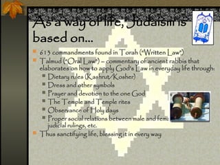 As a way of life, Judaism is
based on
? 613 commandments found in Torah (Written Law)
? Talmud (Oral Law) C commentary of ancient rabbis that
elaborates on how to apply Gods Law in everyday life through:
? Dietary rules (Kashrut/Kosher)
? Dress and other symbols
? Prayer and devotion to the one God
? The Temple and Temple rites
? Observance of Holy days
? Proper social relations between male and female, in business,
judicial rulings, etc.
? Thus sanctifying life, blessing it in every way
 