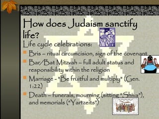 How does Judaism sanctify
life?
Life cycle celebrations:
? Bris C ritual circumcision, sign of the covenant
? Bar/Bat Mitzvah C full adult status and
responsibility within the religion
? Marriage - "Be fruitful and multiply" (Gen.
1:22)
? Death C funerals, mourning (sitting Shiva),
and memorials (Yartzeits)
 