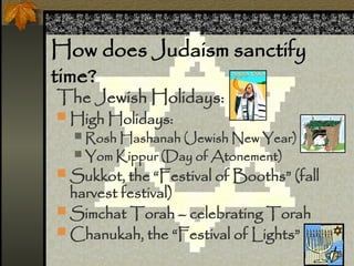 How does Judaism sanctify
time?
The Jewish Holidays:
? High Holidays:
? Rosh Hashanah (Jewish New Year)
? Yom Kippur (Day of Atonement)
? Sukkot, the Festival of Booths (fall
harvest festival)
? Simchat Torah C celebrating Torah
? Chanukah, the Festival of Lights
 