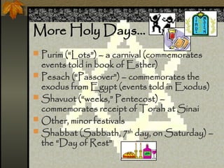 More Holy Days
? Purim (Lots) C a carnival (commemorates
events told in book of Esther)
? Pesach (Passover) C commemorates the
exodus from Egypt (events told in Exodus)
? Shavuot (weeks, Pentecost) C
commemorates receipt of Torah at Sinai
? Other, minor festivals
? Shabbat (Sabbath, 7th
day, on Saturday) C
the Day of Rest
 