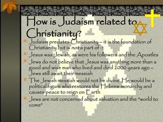 How is Judaism related to
Christianity?
? Judaism predates Christianity C it is the foundation of
Christianity but is not a part of it
? Jesus was Jewish, as were his followers and the Apostles
? Jews do not believe that Jesus was anything more than a
good and wise man who lived and died 2000 years ago C
Jews still await their messiah
? The Jewish messiah would not be divine. He would be a
political figure who restores the Hebrew monarchy and
causes peace to reign on Earth
? Jews are not concerned about salvation and the world to
come
 