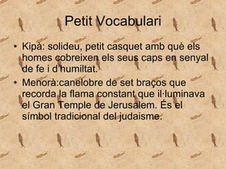 Petit Vocabulari Kipà: solideu,  petit   casquet   amb   què  els homes cobreixen els seus caps en senyal de fe i d’humiltat. Menorà:canelobre de set braços que recorda la flama constant que il·luminava el Gran Temple de Jerusalem. És el símbol tradicional del judaisme. 