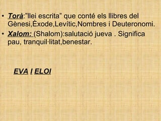 Torà :” llei escrita” que conté els llibres del Gènesi,Èxode,Levític,Nombres i Deuteronomi.  Xalom:  (Shalom):salutació jueva . Significa pau, tranquil·litat,benestar.  EVA   I   ELOI 