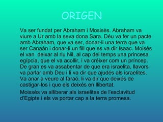 ORIGEN Va ser fundat per Abraham i Mosisès. Abraham va viure a Ur amb la seva dona Sara. Déu va fer un pacte amb Abraham, que va ser, donar-li una terra que va ser Canaàn i donar-li un fill que es va dir Isaac. Moisès el van  deixar al riu Nil, al cap del temps una princesa egípcia, que el va acollir, i va créixer com un príncep. De gran es va assabentar de que era israelita, llavors va parlar amb Deu i li va dir que ajudés als israelites. Va anar a veure al faraó, li va dir que deixés de castigar-los i que els deixés en llibertat. Moissès va alliberar als israelites de l’esclavitud d’Egipte i els va portar cap a la terra promesa. 