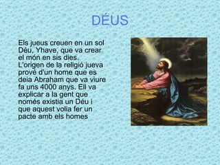 DÉUS Els jueus creuen en un sol Déu, Yhave, que va crear el món en sis dies.  L'origen de la religió jueva prové d'un home que es deia Abraham que va viure fa uns 4000 anys. Ell va explicar a la gent que només existia un Déu i que aquest volia fer un pacte amb els homes  