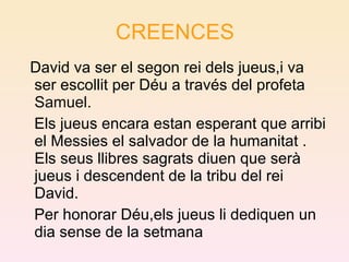 CREENCES David va ser el segon rei dels jueus,i va ser escollit per Déu a través del profeta  Samuel . Els jueus encara estan esperant que arribi el Messies el salvador de la humanitat . Els seus llibres sagrats diuen que serà jueus i descendent de la tribu del rei David. Per honorar Déu,els jueus li dediquen un dia sense de la setmana 