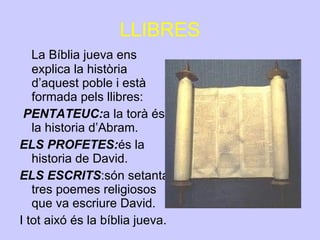 LLIBRES La Bíblia jueva ens explica la història d’aquest poble i està formada pels llibres: PENTATEUC: a la torà és la historia d’Abram. ELS PROFETES: és la historia de David. ELS ESCRITS :són setanta-tres poemes religiosos que va escriure David. I tot aixó és la bíblia jueva.  