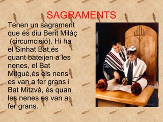 SAGRAMENTS Tenen un sagrament que és diu Berit Milàç  (circumcisió). Hi ha el Sinhat Bat,és quant bateijen a les nenes, el Bat Mitguè,és els nens es van a fer grans i Bat Mitzvà, és quan les nenes es van a fer grans.  