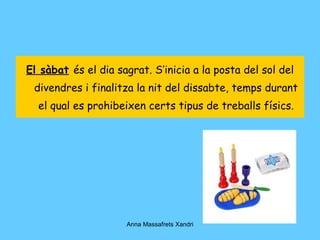 El sàbat   és el dia sagrat. S’inicia a la posta del sol del divendres i finalitza la nit del dissabte, temps durant el qual es prohibeixen certs tipus de treballs físics. 