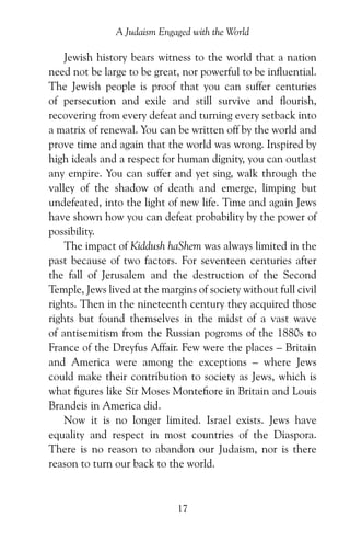 17
A Judaism Engaged with the World
Jewish history bears witness to the world that a nation
need not be large to be great, nor powerful to be influential.
The Jewish people is proof that you can suffer centuries
of persecution and exile and still survive and flourish,
recovering from every defeat and turning every setback into
a matrix of renewal. You can be written off by the world and
prove time and again that the world was wrong. Inspired by
high ideals and a respect for human dignity, you can outlast
any empire. You can suffer and yet sing, walk through the
valley of the shadow of death and emerge, limping but
undefeated, into the light of new life. Time and again Jews
have shown how you can defeat probability by the power of
possibility.
The impact of Kiddush haShem was always limited in the
past because of two factors. For seventeen centuries after
the fall of Jerusalem and the destruction of the Second
Temple, Jews lived at the margins of society without full civil
rights. Then in the nineteenth century they acquired those
rights but found themselves in the midst of a vast wave
of antisemitism from the Russian pogroms of the 1880s to
France of the Dreyfus Affair. Few were the places – Britain
and America were among the exceptions – where Jews
could make their contribution to society as Jews, which is
what figures like Sir Moses Montefiore in Britain and Louis
Brandeis in America did.
Now it is no longer limited. Israel exists. Jews have
equality and respect in most countries of the Diaspora.
There is no reason to abandon our Judaism, nor is there
reason to turn our back to the world.
 