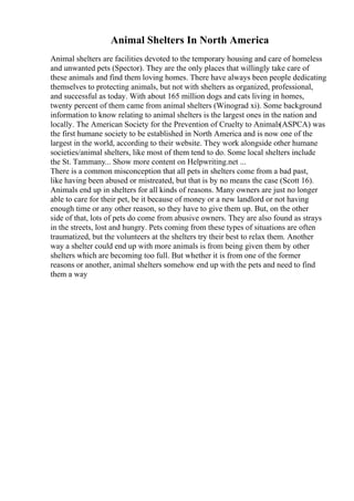 Animal Shelters In North America
Animal shelters are facilities devoted to the temporary housing and care of homeless
and unwanted pets (Spector). They are the only places that willingly take care of
these animals and find them loving homes. There have always been people dedicating
themselves to protecting animals, but not with shelters as organized, professional,
and successful as today. With about 165 million dogs and cats living in homes,
twenty percent of them came from animal shelters (Winograd xi). Some background
information to know relating to animal shelters is the largest ones in the nation and
locally. The American Society for the Prevention of Cruelty to Animals(ASPCA) was
the first humane society to be established in North America and is now one of the
largest in the world, according to their website. They work alongside other humane
societies/animal shelters, like most of them tend to do. Some local shelters include
the St. Tammany... Show more content on Helpwriting.net ...
There is a common misconception that all pets in shelters come from a bad past,
like having been abused or mistreated, but that is by no means the case (Scott 16).
Animals end up in shelters for all kinds of reasons. Many owners are just no longer
able to care for their pet, be it because of money or a new landlord or not having
enough time or any other reason, so they have to give them up. But, on the other
side of that, lots of pets do come from abusive owners. They are also found as strays
in the streets, lost and hungry. Pets coming from these types of situations are often
traumatized, but the volunteers at the shelters try their best to relax them. Another
way a shelter could end up with more animals is from being given them by other
shelters which are becoming too full. But whether it is from one of the former
reasons or another, animal shelters somehow end up with the pets and need to find
them a way
 