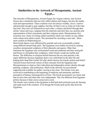 Similarities in the Artwork of Mesopotamia, Ancient
Egypt,...
The artworks of Mesopotamia, Ancient Egypt, the Aegean cultures, and Ancient
Greece have similarities that not only reflect objects and images, but also the media,
style and representation. These countries were not always wealthy, clever, creative
and powerful enough to gain supplies, but they all find a way to create art with what
they had. They have all influenced on each other s cultures and belief through their
artistic values and ways, ranging from the materials and tools they use, position and
representation of their monuments and their religious intent. Mesopotamias first
invention was a form of writing called cuneiform which was written on clay tablets
with a sharp reed called a stylus. This permitted for recording events and... Show
more content on Helpwriting.net ...
Most Greek figures were influenced by animals and were occasionally created
using different animal body parts. The Egyptians were further involved in creating
countless monumental sculptures of their pharaohs and queens. Other than
limestone the Egyptians also used painted wood and sandstone and later used gold
and bronze to strengthen their sculptures, while Greeks would use marble and
bronze. The difference in religious beliefs between the two time periods is the
major difference because Egyptians had a very solid belief in the after life and
helping their dead find a better life after death whereas the Greeks lacked such belief.
Ancient Greece borrowed various of their concepts from the Egyptians and
Mesopotamians to improve their individual and independent artistic identity through
painting, sculpture, and architecture. Much of the artwork was government
supported and available for public viewing in the cities. The Greeks were also
involved in contributing to the beginning of medicine and astronomy and their
perception of balance and proportion of form. The Greek government was minor and
had several cities and states that were independent. This was different from Egyptian
politics because it had a more conservative style.
The Greeks were similar to the Egyptians in that both had restricted room for farming
and made used of the columns. Even though the Greeks pick up the idea from the
Egyptians,
 