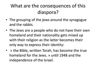 What are the consequences of this diaspora?The grouping of the jewsaround the synagogue and the rabbis. The Jews are a people who do not have theirown homeland and theirnationalitygets mixed up withtheir religion as the latter becomestheironlyway to express theiridentity: « the Bible, written Torah, has become the true homeland for the Jews. » until 1948 and the independence of the Israel.