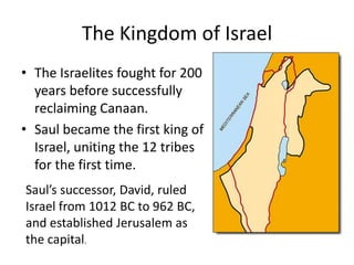 The Kingdom of IsraelThe Israelites fought for 200 years before successfully reclaiming Canaan.Saul became the first king of Israel, uniting the 12 tribes for the first time.Saul’s successor, David, ruled Israel from 1012 BC to 962 BC, and established Jerusalem as the capital.