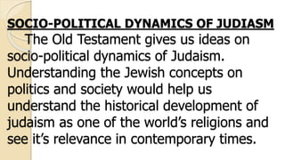SOCIO-POLITICAL DYNAMICS OF JUDIASM
The Old Testament gives us ideas on
socio-political dynamics of Judaism.
Understanding the Jewish concepts on
politics and society would help us
understand the historical development of
judaism as one of the world’s religions and
see it’s relevance in contemporary times.
 