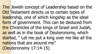The Jewish concept of Leadership based on the
Old Testament directs us to certain types of
leadership, one of which kingship as the ideal
form of government. This can be deduced from
the Chronicles of the kings of Israel and Judah,
as well as in the book of Deuteronomy, which
started, “ Let me put a king over me like all the
nations that are around me”
(Deuteronomy 17:14-15)
 
