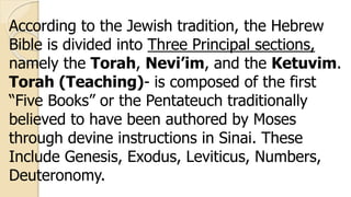 According to the Jewish tradition, the Hebrew
Bible is divided into Three Principal sections,
namely the Torah, Nevi’im, and the Ketuvim.
Torah (Teaching)- is composed of the first
“Five Books” or the Pentateuch traditionally
believed to have been authored by Moses
through devine instructions in Sinai. These
Include Genesis, Exodus, Leviticus, Numbers,
Deuteronomy.
 