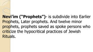 Nevi’im (“Prophets”)- is subdivide into Earlier
Prophets, Later prophets. And twelve minor
prophets, prophets saved as spoke persons who
criticize the hypocritical practices of Jewish
Rituals.
 