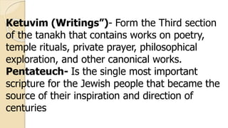 Ketuvim (Writings”)- Form the Third section
of the tanakh that contains works on poetry,
temple rituals, private prayer, philosophical
exploration, and other canonical works.
Pentateuch- Is the single most important
scripture for the Jewish people that became the
source of their inspiration and direction of
centuries
 