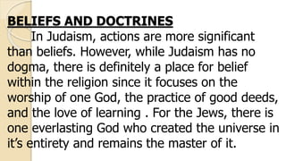 BELIEFS AND DOCTRINES
In Judaism, actions are more significant
than beliefs. However, while Judaism has no
dogma, there is definitely a place for belief
within the religion since it focuses on the
worship of one God, the practice of good deeds,
and the love of learning . For the Jews, there is
one everlasting God who created the universe in
it’s entirety and remains the master of it.
 