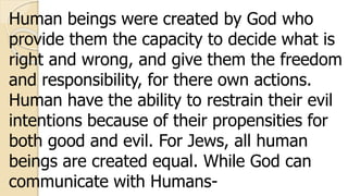 Human beings were created by God who
provide them the capacity to decide what is
right and wrong, and give them the freedom
and responsibility, for there own actions.
Human have the ability to restrain their evil
intentions because of their propensities for
both good and evil. For Jews, all human
beings are created equal. While God can
communicate with Humans-
 