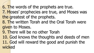 6. The words of the prophets are true.
7. Moses’ prophecies are true, and Moses was
the greatest of the prophets.
8. The written Torah and the Oral Torah were
given to Moses.
9. There will be no other Torah
10. God knows the thoughts and deeds of men
11. God will reward the good and punish the
wicked
 