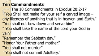 Ten Commandments
The 10 Commandments in Exodus 20:2-17
“You Shall not make for your self a carved image –
any likeness of anything that is in heaven and Earth.”
“You shall not bow down and serve him”
“ You shall take the name of the Lord your God in
vain”
“Remember the Sabbath day.”
“Honor Your Father and mother.”
“You shall not murder”
“You shall not commit Adultery.”
 