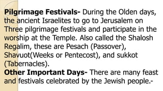 Pilgrimage Festivals- During the Olden days,
the ancient Israelites to go to Jerusalem on
Three pilgrimage festivals and participate in the
worship at the Temple. Also called the Shalosh
Regalim, these are Pesach (Passover),
Shavuot(Weeks or Pentecost), and sukkot
(Tabernacles).
Other Important Days- There are many feast
and festivals celebrated by the Jewish people.-
 
