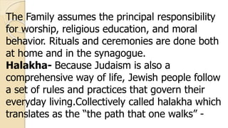 The Family assumes the principal responsibility
for worship, religious education, and moral
behavior. Rituals and ceremonies are done both
at home and in the synagogue.
Halakha- Because Judaism is also a
comprehensive way of life, Jewish people follow
a set of rules and practices that govern their
everyday living.Collectively called halakha which
translates as the “the path that one walks” -
 