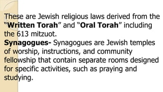 These are Jewish religious laws derived from the
“Written Torah” and “Oral Torah” including
the 613 mitzuot.
Synagogues- Synagogues are Jewish temples
of worship, instructions, and community
fellowship that contain separate rooms designed
for specific activities, such as praying and
studying.
 