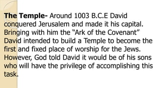 The Temple- Around 1003 B.C.E David
conquered Jerusalem and made it his capital.
Bringing with him the “Ark of the Covenant”
David intended to build a Temple to become the
first and fixed place of worship for the Jews.
However, God told David it would be of his sons
who will have the privilege of accomplishing this
task.
 