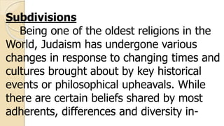 Subdivisions
Being one of the oldest religions in the
World, Judaism has undergone various
changes in response to changing times and
cultures brought about by key historical
events or philosophical upheavals. While
there are certain beliefs shared by most
adherents, differences and diversity in-
 