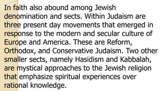 In faith also abound among Jewish
denomination and sects. Within Judaism are
three present day movements that emerged in
response to the modern and secular culture of
Europe and America. These are Reform,
Orthodox, and Conservative Judaism. Two other
smaller sects, namely Hasidism and Kabbalah,
are mystical approaches to the Jewish religion
that emphasize spiritual experiences over
rational knowledge.
 