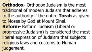 Orthodox- Orthodox Judaism is the most
traditional of modern Judaism that adheres
to the authority if the entire Torah as given
to Moses by God at Mount Sinai.
Reform- Reform Judaism (Liberal or
progressive Judaism) is considered the most
liberal expression of Judaism that subjects
religious laws and customs to Human
judgement.
 